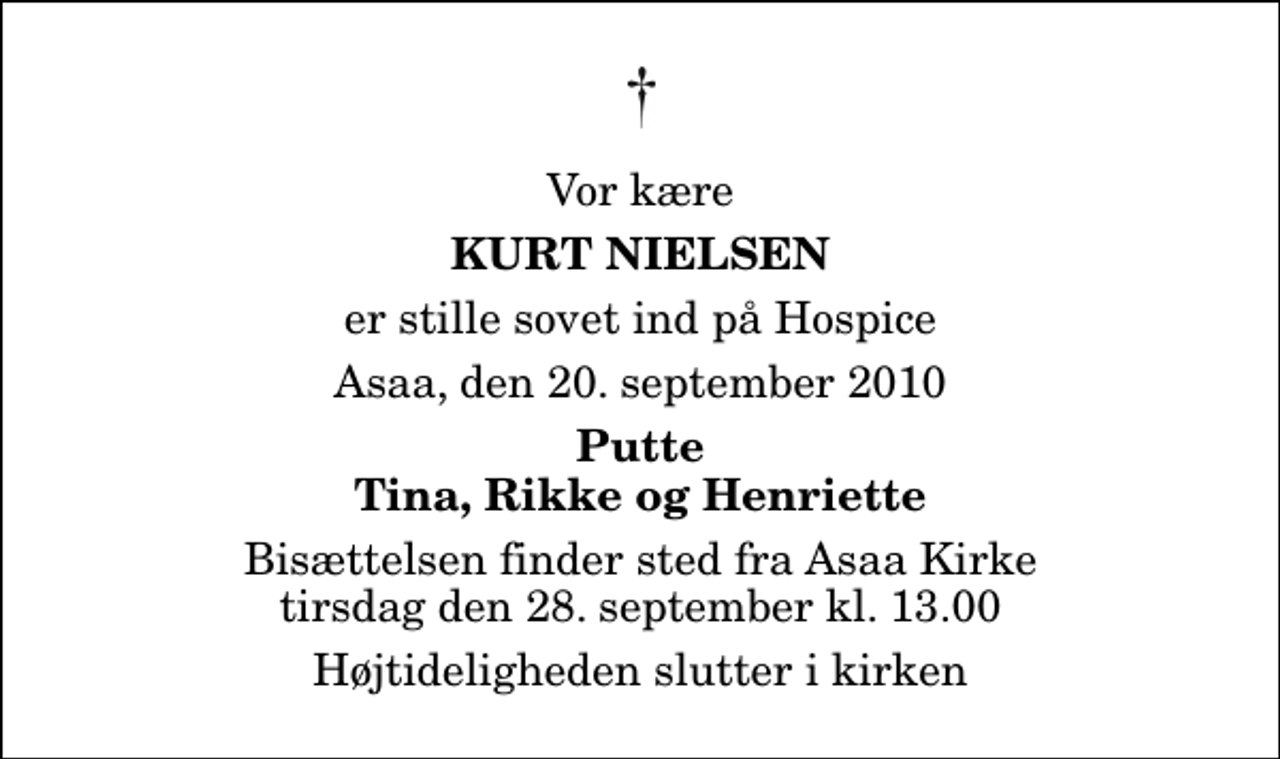 <p>Vor kære<br />Kurt Nielsen<br />er stille sovet ind på Hospice<br />Asaa, den 20. september 2010<br />Putte Tina, Rikke og Henriette<br />Bisættelsen finder sted fra Aså Kirke tirsdag den 28. september kl. 13.00 Højtideligheden slutter i kirken</p>
