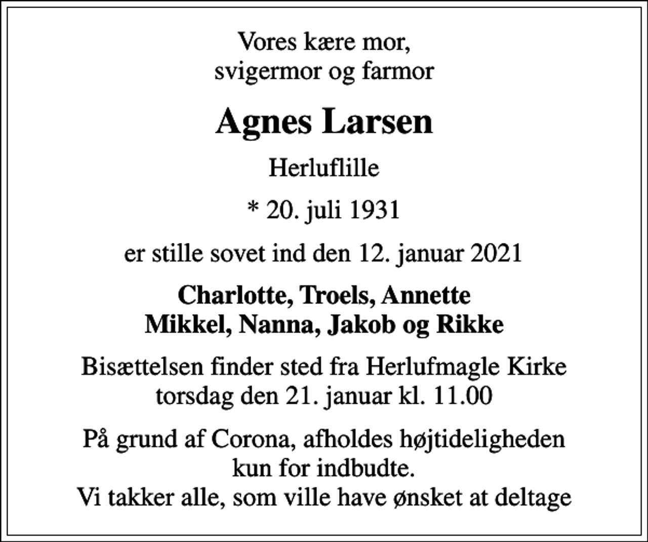 <p>Vores kære mor, svigermor og farmor<br />Agnes Larsen<br />Herluflille<br />* 20. juli 1931<br />er stille sovet ind den 12. januar 2021<br />Charlotte, Troels, Annette Mikkel, Nanna, Jakob og Rikke<br />Bisættelsen finder sted fra Herlufmagle Kirke torsdag den 21. januar kl. 11.00<br />På grund af Corona, afholdes højtideligheden kun for indbudte. Vi takker alle, som ville have ønsket at deltage</p>