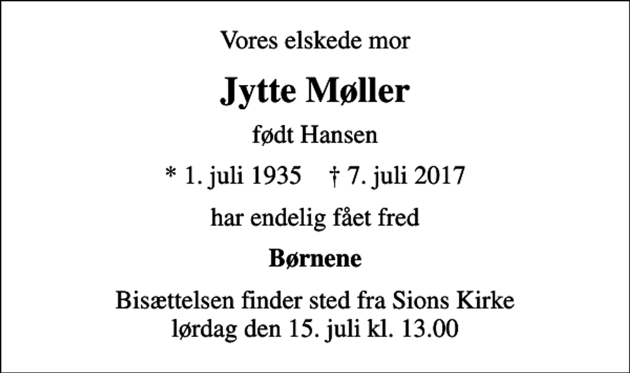 <p>Vores elskede mor<br />Jytte Møller<br />født Hansen<br />* 1. juli 1935 ✝ 7. juli 2017<br />har endelig fået fred<br />Børnene<br />Bisættelsen finder sted fra Sions Kirke lørdag den 15. juli kl. 13.00</p>