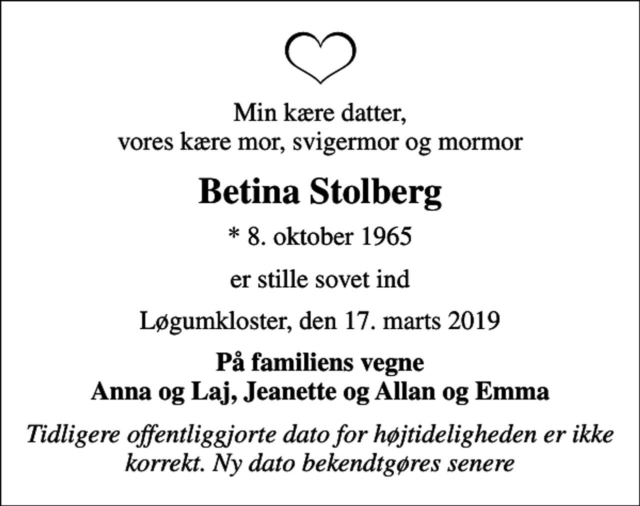 <p>Min kære datter, vores kære mor, svigermor og mormor<br />Betina Stolberg<br />* 8. oktober 1965<br />er stille sovet ind<br />Løgumkloster, den 17. marts 2019<br />På familiens vegne Anna og Laj, Jeanette og Allan og Emma<br />Tidligere offentliggjorte dato for højtideligheden er ikke korrekt. Ny dato bekendtgøres senere</p>