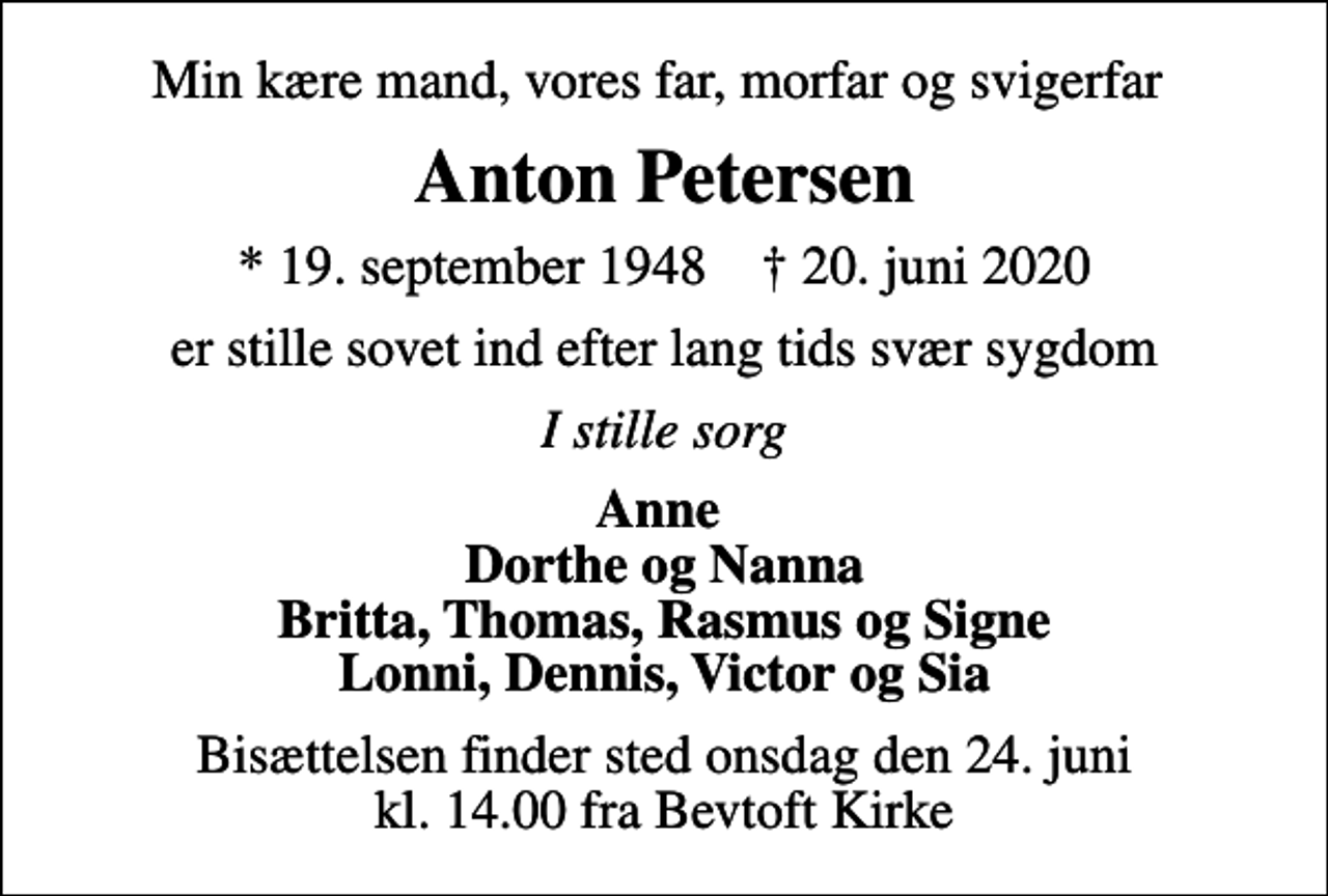 <p>Min kære mand, vores far, morfar og svigerfar<br />Anton Petersen<br />* 19. september 1948 ✝ 20. juni 2020<br />er stille sovet ind efter lang tids svær sygdom<br />I stille sorg<br />Anne Dorthe og Nanna Britta, Thomas, Rasmus og Signe Lonni, Dennis, Victor og Sia<br />Bisættelsen finder sted onsdag den 24. juni kl. 14.00 fra Bevtoft Kirke</p>