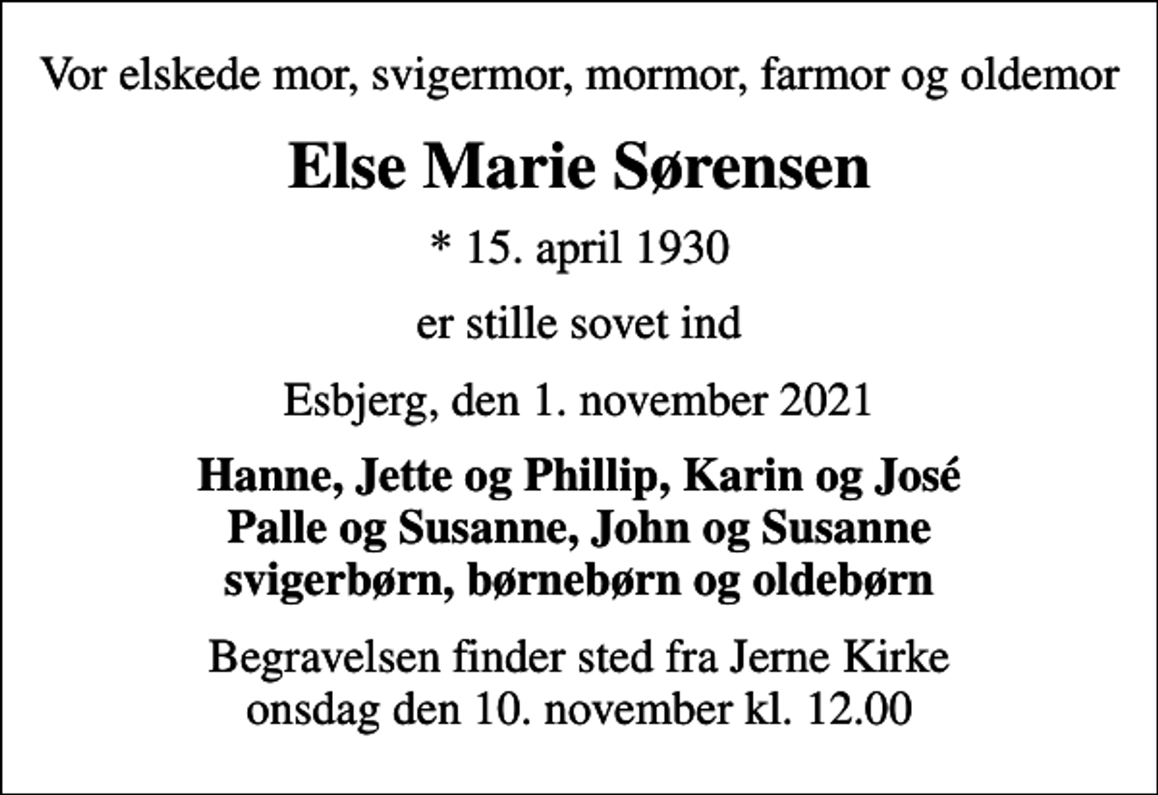 <p>Vor elskede mor, svigermor, mormor, farmor og oldemor<br />Else Marie Sørensen<br />* 15. april 1930<br />er stille sovet ind<br />Esbjerg, den 1. november 2021<br />Hanne, Jette og Phillip, Karin og José Palle og Susanne, John og Susanne svigerbørn, børnebørn og oldebørn<br />Begravelsen finder sted fra Jerne Kirke onsdag den 10. november kl. 12.00</p>