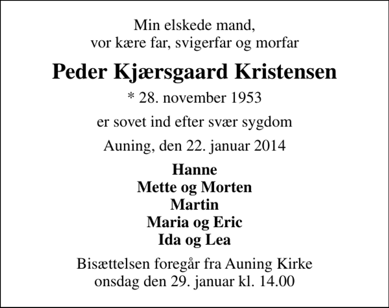 <p>Min elskede mand, vor kære far, svigerfar og morfar<br />Peder Kjærsgaard Kristensen<br />* 28. november 1953<br />er sovet ind efter svær sygdom<br />Auning, den 22. januar 2014<br />Hanne Mette og Morten Martin Maria og Eric Ida og Lea<br />Bisættelsen foregår fra Auning Kirke onsdag den 29. januar kl. 14.00</p>