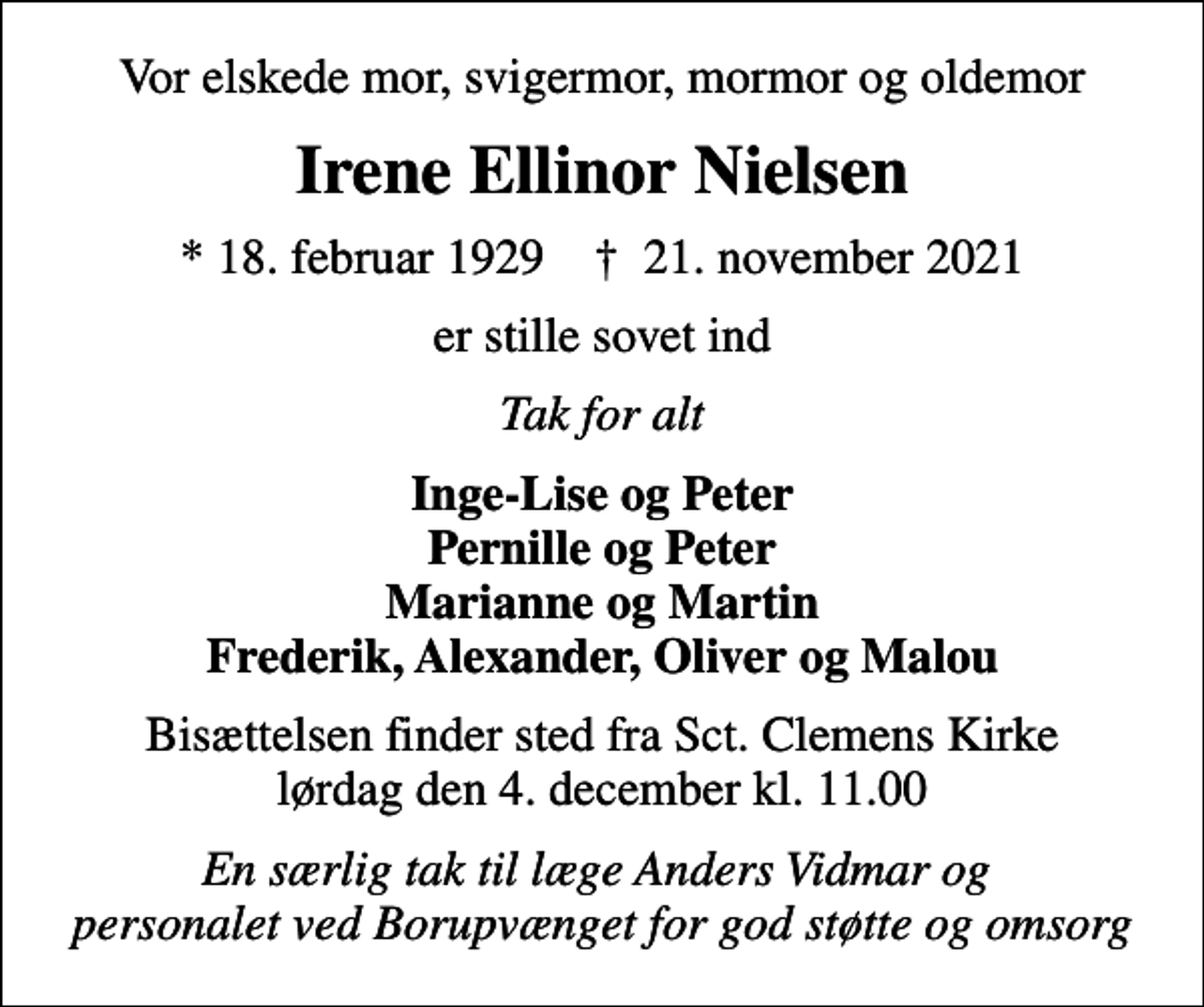 <p>Vor elskede mor, svigermor, mormor og oldemor<br />Irene Ellinor Nielsen<br />* 18. februar 1929 ✝ 21. november 2021<br />er stille sovet ind<br />Tak for alt<br />Inge-Lise og Peter Pernille og Peter Marianne og Martin Frederik, Alexander, Oliver og Malou<br />Bisættelsen finder sted fra Sct. Clemens Kirke lørdag den 4. december kl. 11.00<br />En særlig tak til læge Anders Vidmar og personalet ved Borupvænget for god støtte og omsorg</p>