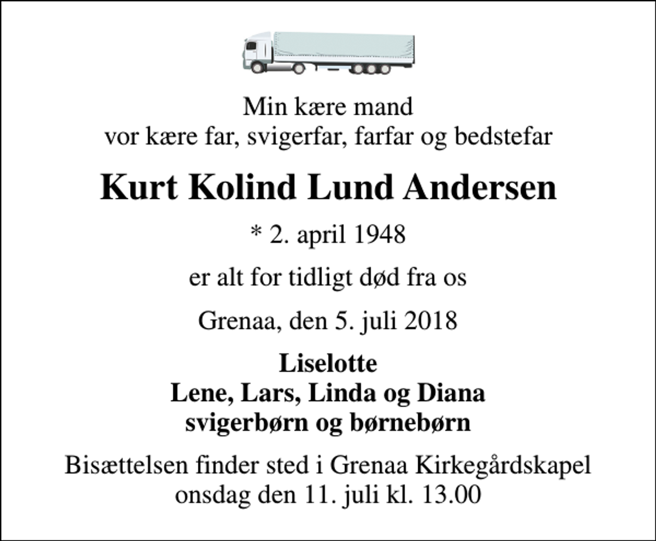 <p>Min kære mand vor kære far, svigerfar, farfar og bedstefar<br />Kurt Kolind Lund Andersen<br />* 2. april 1948<br />er alt for tidligt død fra os<br />Grenaa, den 5. juli 2018<br />Liselotte Lene, Lars, Linda og Diana svigerbørn og børnebørn<br />Bisættelsen finder sted i Grenaa Kirkegårdskapel onsdag den 11. juli kl. 13.00</p>