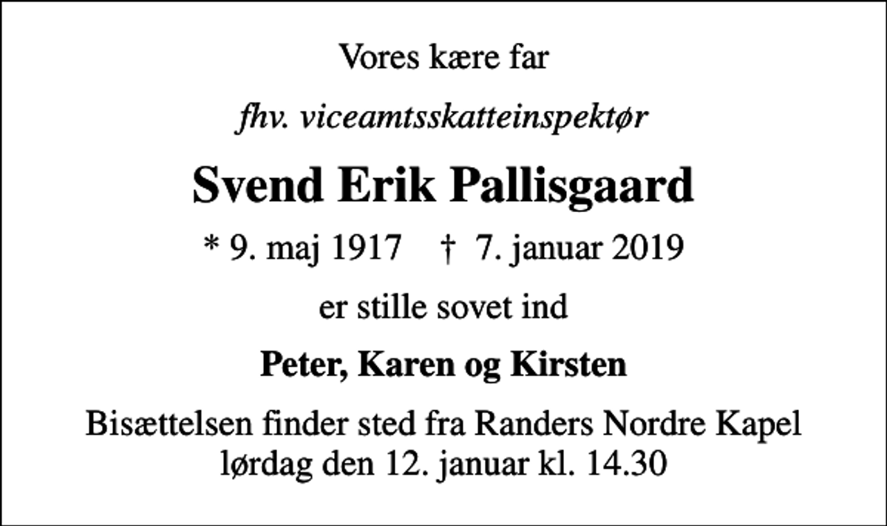 <p>Vores kære far<br />fhv. viceamtsskatteinspektør<br />Svend Erik Pallisgaard<br />* 9. maj 1917 ✝ 7. januar 2019<br />er stille sovet ind<br />Peter, Karen og Kirsten<br />Bisættelsen finder sted fra Randers Nordre Kapel lørdag den 12. januar kl. 14.30</p>