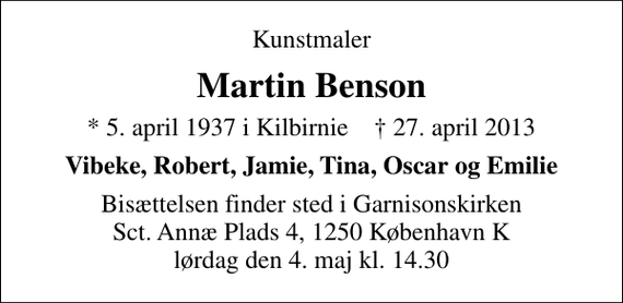 <p>Kunstmaler<br />Martin Benson<br />* 5. april 1937 i Kilbirnie ✝ 27. april 2013<br />Vibeke, Robert, Jamie, Tina, Oscar og Emilie<br />Bisættelsen finder sted i Garnisonskirken Sct. Annæ Plads 4, 1250 København K lørdag den 4. maj kl. 14.30</p>