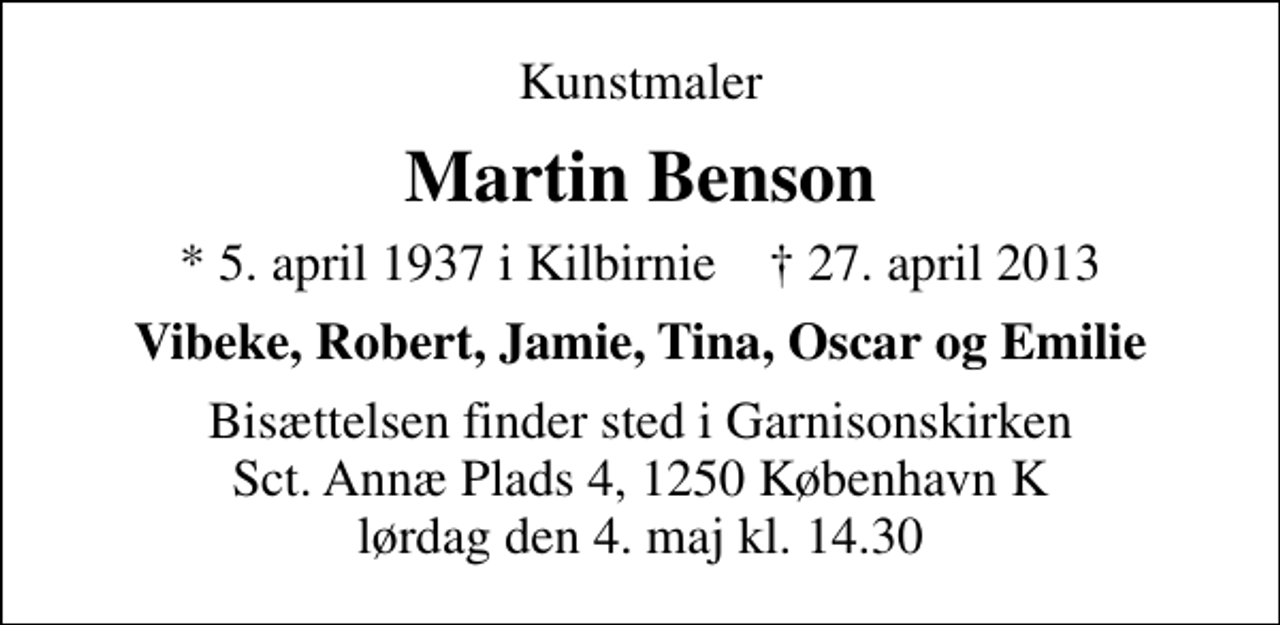 <p>Kunstmaler<br />Martin Benson<br />* 5. april 1937 i Kilbirnie ✝ 27. april 2013<br />Vibeke, Robert, Jamie, Tina, Oscar og Emilie<br />Bisættelsen finder sted i Garnisonskirken Sct. Annæ Plads 4, 1250 København K lørdag den 4. maj kl. 14.30</p>