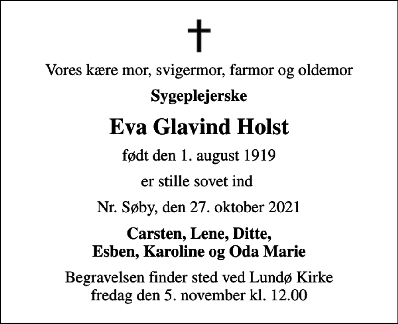 <p>Vores kære mor, svigermor, farmor og oldemor<br />Sygeplejerske<br />Eva Glavind Holst<br />født den 1. august 1919<br />er stille sovet ind<br />Nr. Søby, den 27. oktober 2021<br />Carsten, Lene, Ditte, Esben, Karoline og Oda Marie<br />Begravelsen finder sted ved Lundø Kirke fredag den 5. november kl. 12.00</p>