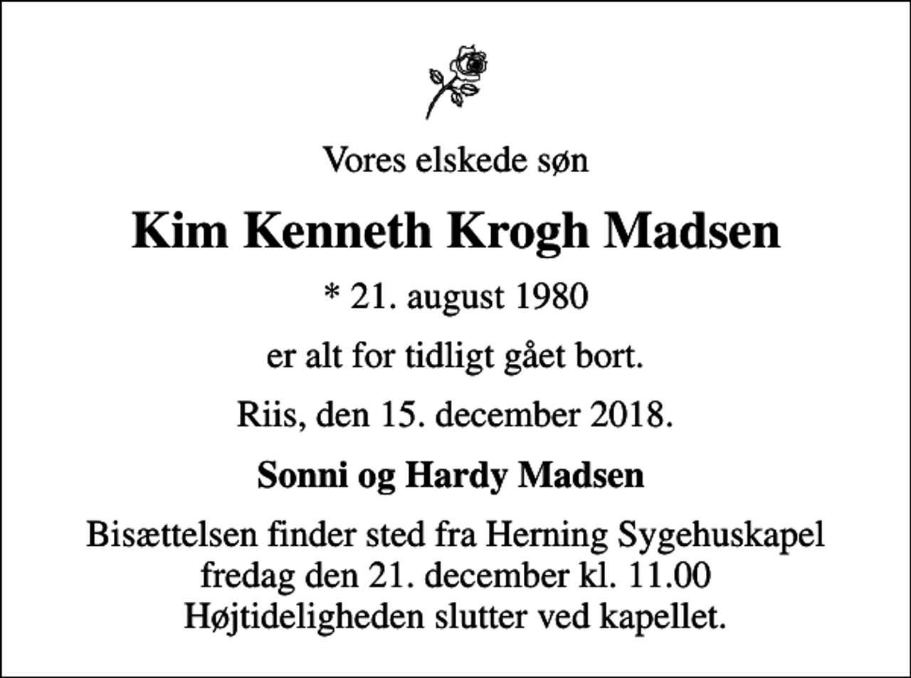 <p>Vores elskede søn<br />Kim Kenneth Krogh Madsen<br />* 21. august 1980<br />er alt for tidligt gået bort.<br />Riis, den 15. december 2018.<br />Sonni og Hardy Madsen<br />Bisættelsen finder sted fra Herning Sygehuskapel fredag den 21. december kl. 11.00 Højtideligheden slutter ved kapellet.</p>