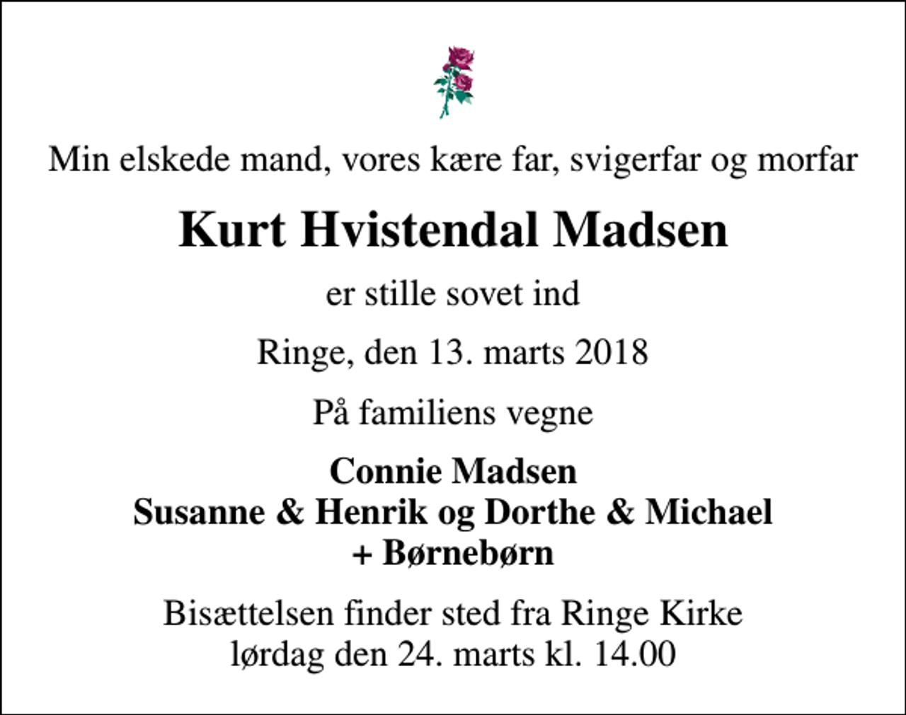 <p>Min elskede mand, vores kære far, svigerfar og morfar<br />Kurt Hvistendal Madsen<br />er stille sovet ind<br />Ringe, den 13. marts 2018<br />På familiens vegne<br />Connie Madsen Susanne &amp; Henrik og Dorthe &amp; Michael + Børnebørn<br />Bisættelsen finder sted fra Ringe Kirke lørdag den 24. marts kl. 14.00</p>