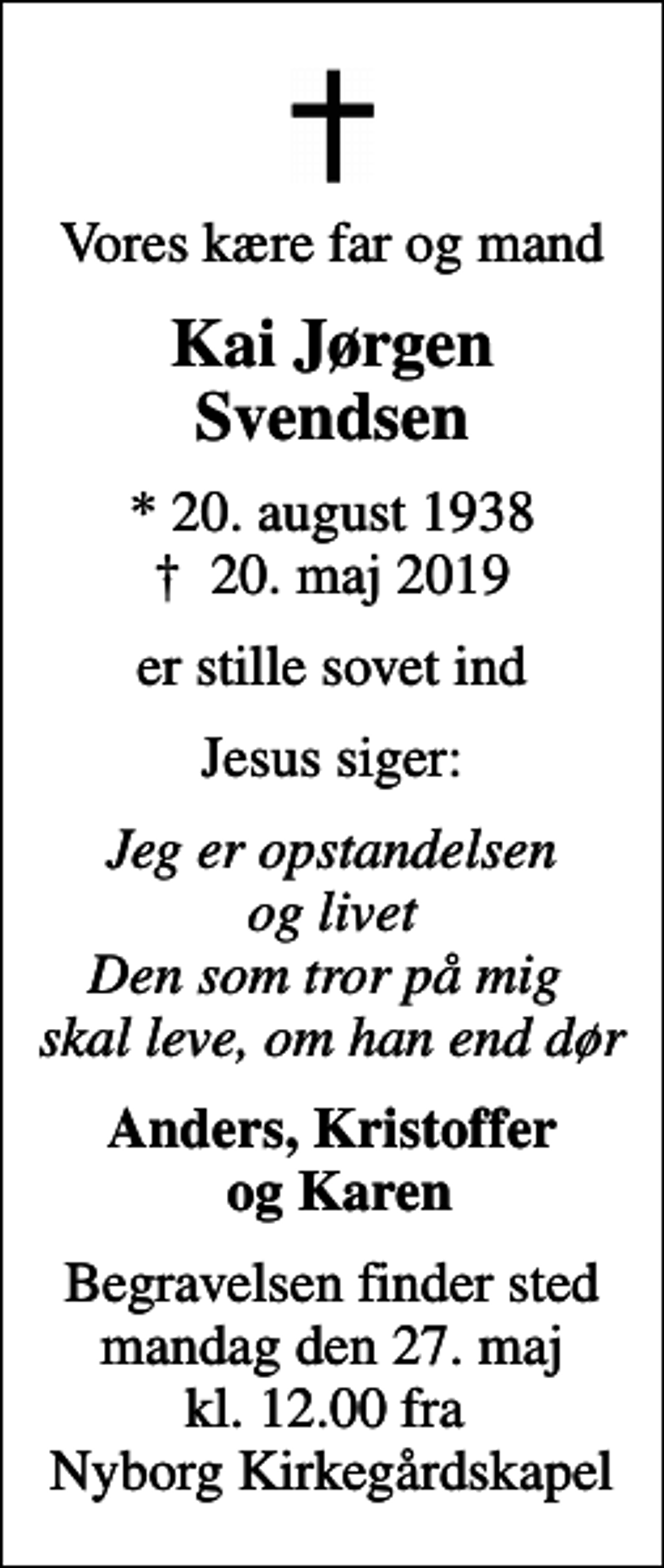 <p>Vores kære far og mand<br />Kai Jørgen Svendsen<br />* 20. august 1938<br />✝ 20. maj 2019<br />er stille sovet ind<br />Jesus siger:<br />Jeg er opstandelsen og livet Den som tror på mig skal leve, om han end dør<br />Anders, Kristoffer og Karen<br />Begravelsen finder sted mandag den 27. maj kl. 12.00 fra Nyborg Kirkegårdskapel</p>