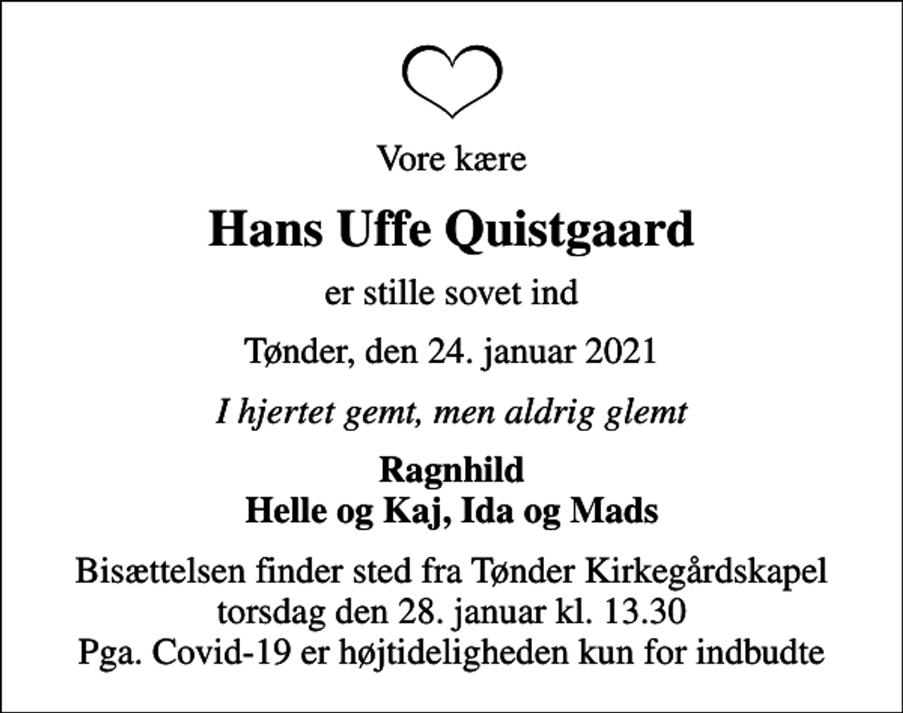 <p>Vore kære<br />Hans Uffe Quistgaard<br />er stille sovet ind<br />Tønder, den 24. januar 2021<br />I hjertet gemt, men aldrig glemt<br />Ragnhild Helle og Kaj, Ida og Mads<br />Bisættelsen finder sted fra Tønder Kirkegårdskapel torsdag den 28. januar kl. 13.30 Pga. Covid-19 er højtideligheden kun for indbudte</p>