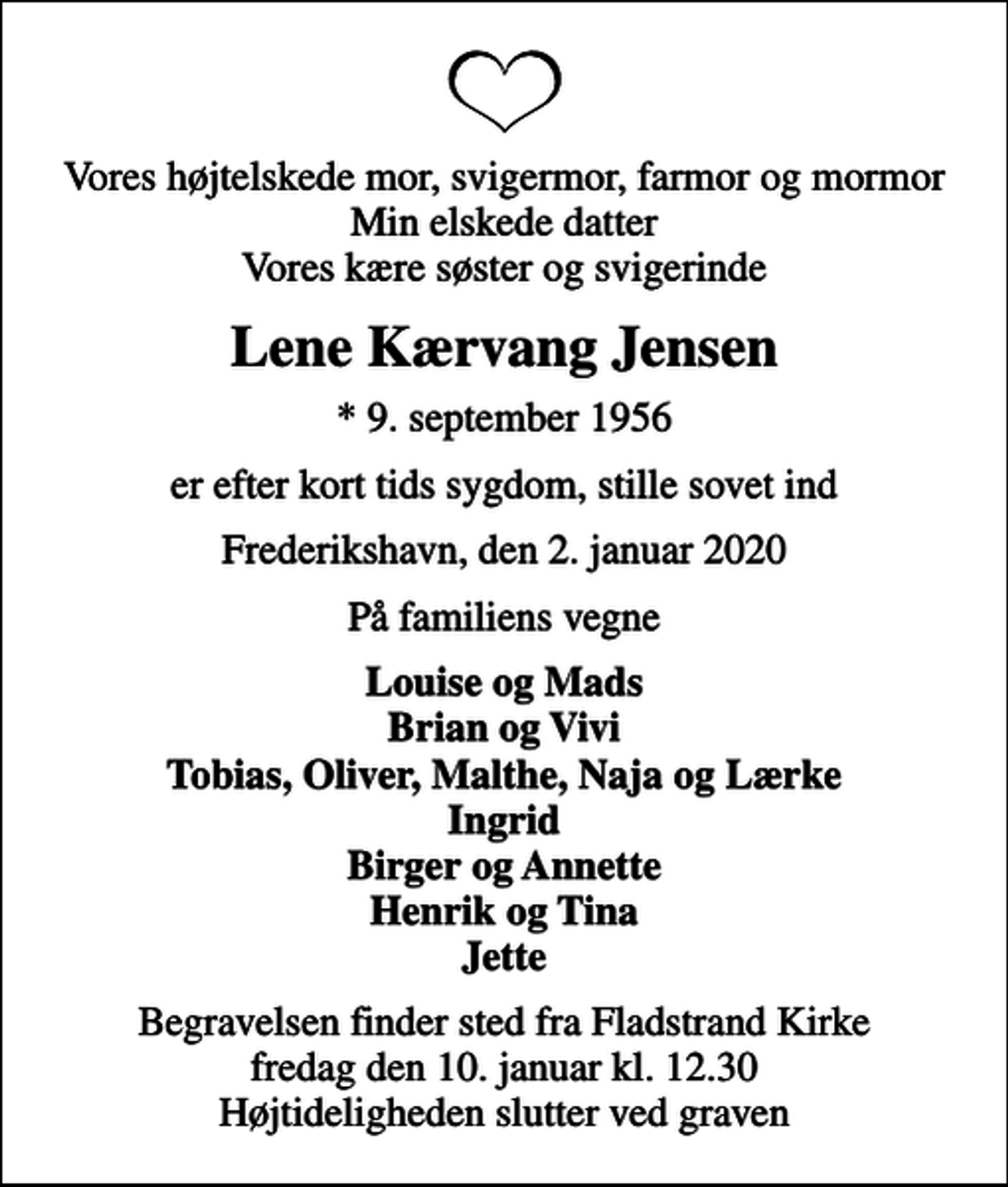 <p>Vores højtelskede mor, svigermor, farmor og mormor Min elskede datter Vores kære søster og svigerinde<br />Lene Kærvang Jensen<br />* 9. september 1956<br />er efter kort tids sygdom, stille sovet ind<br />Frederikshavn, den 2. januar 2020<br />På familiens vegne<br />Louise og Mads Brian og Vivi Tobias, Oliver, Malthe, Naja og Lærke Ingrid Birger og Annette Henrik og Tina Jette<br />Begravelsen finder sted fra Fladstrand Kirke fredag den 10. januar kl. 12.30 Højtideligheden slutter ved graven</p>