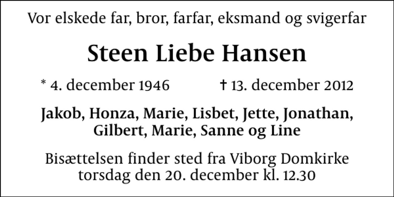 <p>Vor elskede far, bror, farfar, eksmand og svigerfar<br />Steen Liebe Hansen<br />* 4. december 1946 ✝ 13. december 2012<br />Jakob, Honza, Marie, Lisbet, Jette, Jonathan, Gilbert, Marie, Sanne og Line<br />Bisættelsen finder sted fra Viborg Domkirke torsdag den 20. december kl. 12.30</p>