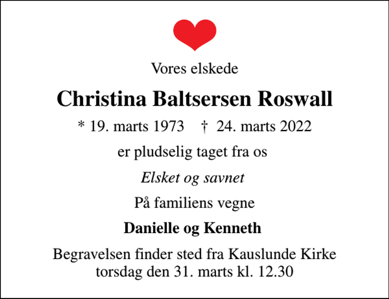 <p>Vores elskede<br />Christina Baltsersen Roswall<br />* 19. marts 1973 ✝ 24. marts 2022<br />er pludselig taget fra os<br />Elsket og savnet<br />På familiens vegne<br />Danielle og Kenneth<br />Begravelsen finder sted fra Kauslunde Kirke torsdag den 31. marts kl. 12.30</p>