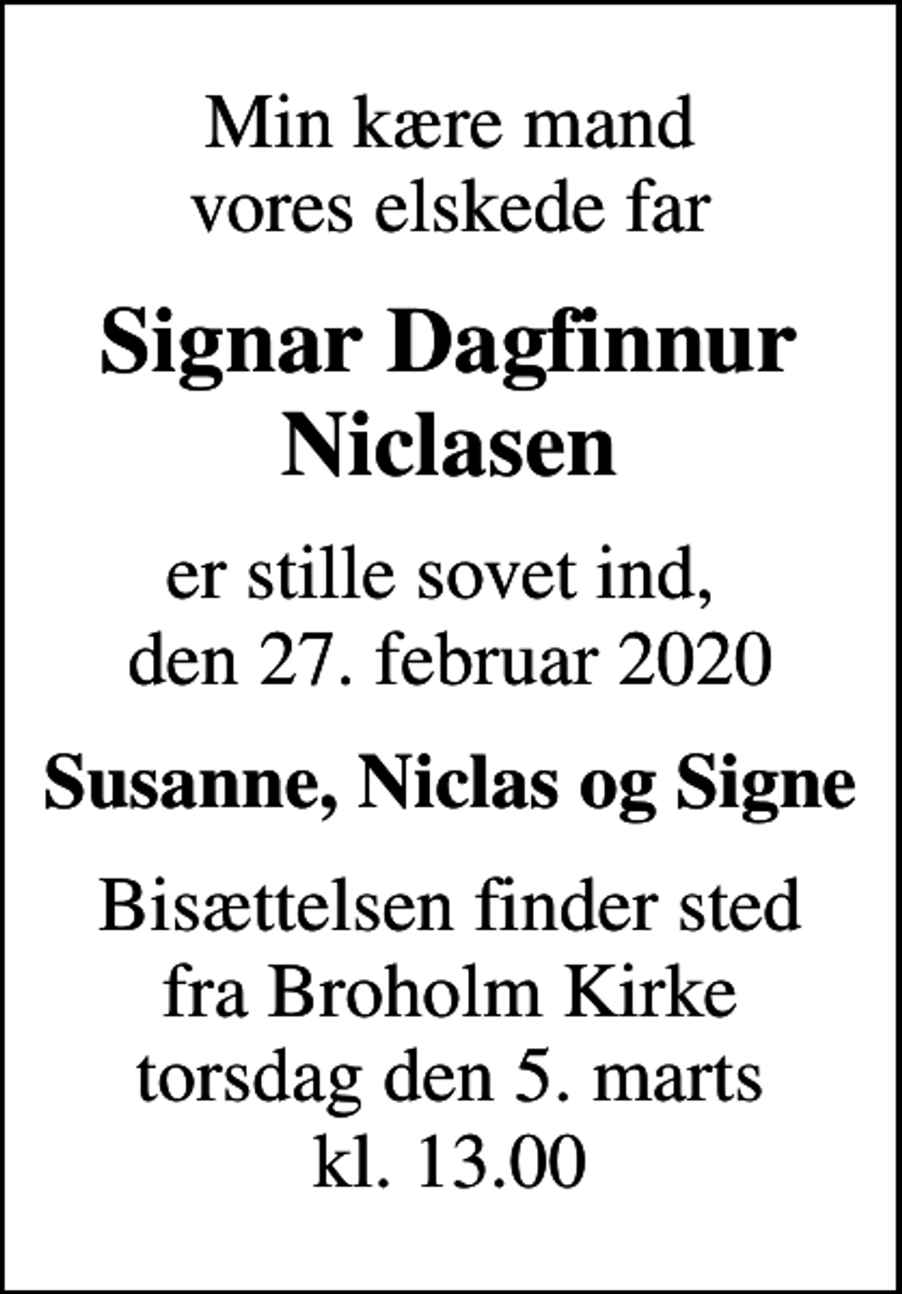 <p>Min kære mand vores elskede far<br />Signar Dagfinnur Niclasen<br />er stille sovet ind, den 27. februar 2020<br />Susanne, Niclas og Signe<br />Bisættelsen finder sted fra Broholm Kirke torsdag den 5. marts kl. 13.00</p>
