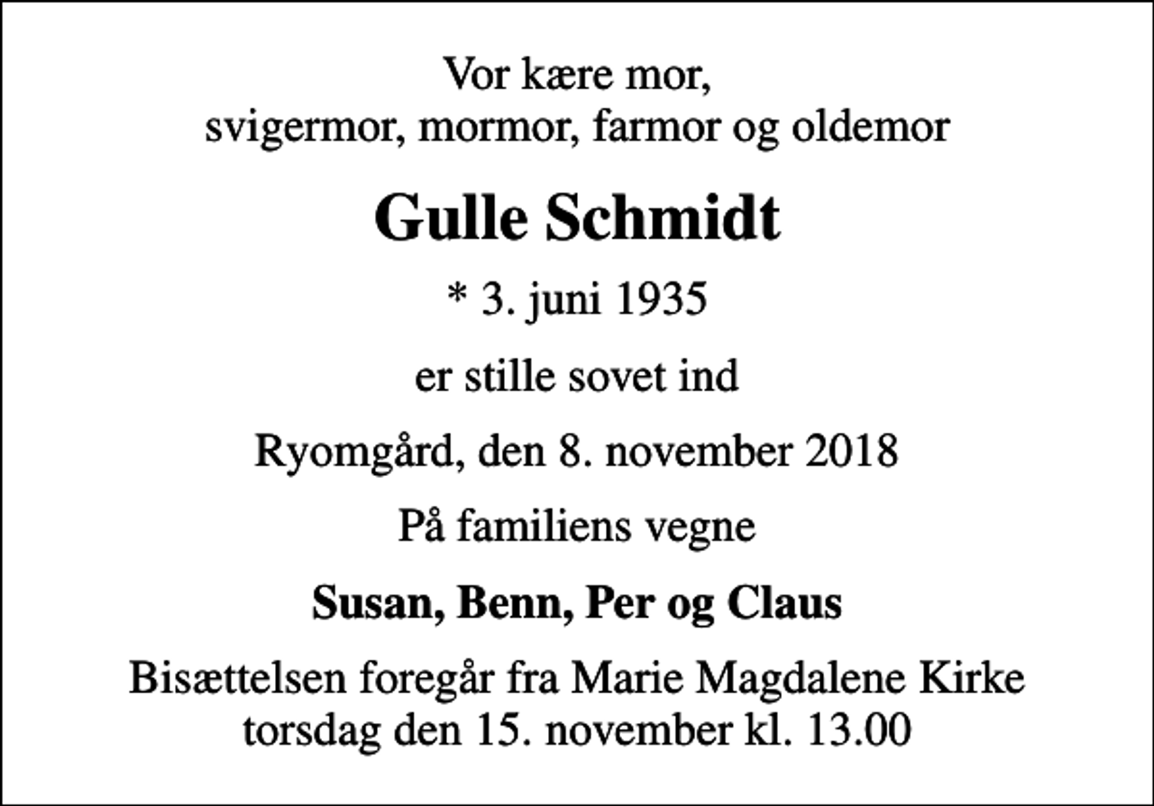 <p>Vor kære mor, svigermor, mormor, farmor og oldemor<br />Gulle Schmidt<br />* 3. juni 1935<br />er stille sovet ind<br />Ryomgård, den 8. november 2018<br />På familiens vegne<br />Susan, Benn, Per og Claus<br />Bisættelsen foregår fra Marie Magdalene Kirke torsdag den 15. november kl. 13.00</p>