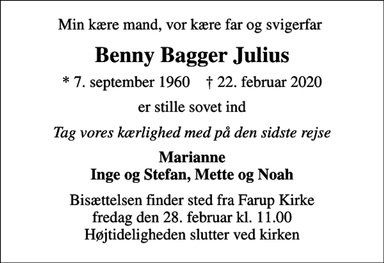 <p>Min kære mand, vor kære far og svigerfar<br />Benny Bagger Julius<br />* 7. september 1960 ✝ 22. februar 2020<br />er stille sovet ind<br />Tag vores kærlighed med på den sidste rejse<br />Marianne Inge og Stefan, Mette og Noah<br />Bisættelsen finder sted fra Farup Kirke fredag den 28. februar kl. 11.00 Højtideligheden slutter ved kirken</p>