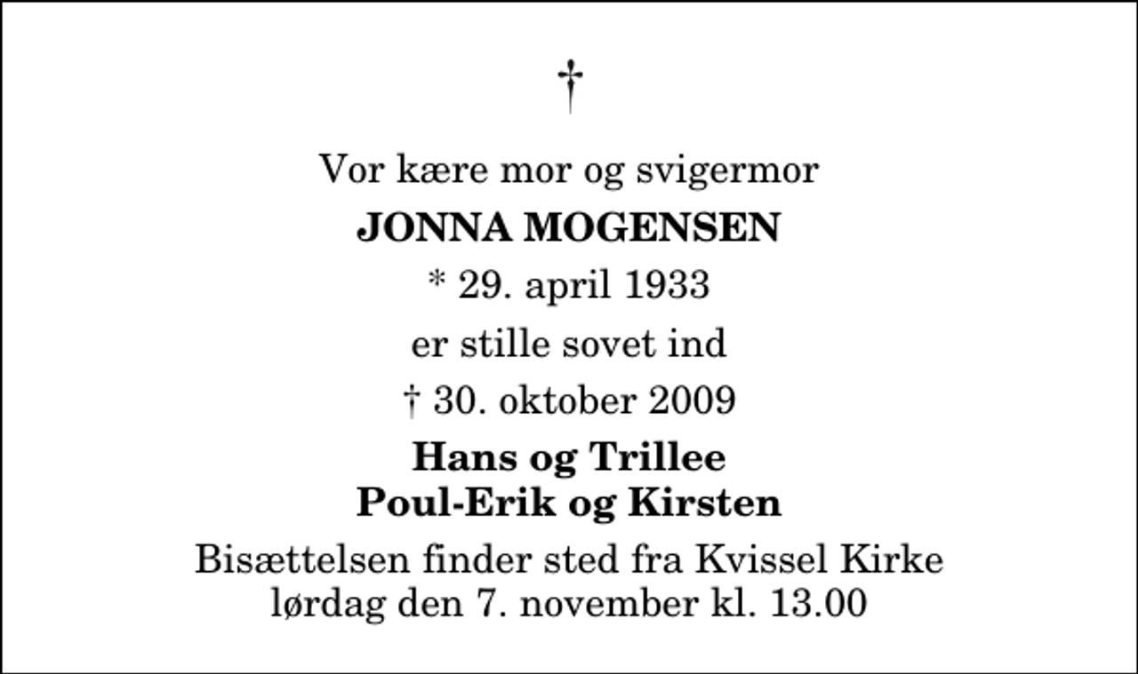 <p>Vor kære mor og svigermor<br />Jonna Mogensen<br />* 29. april 1933<br />er stille sovet ind<br />30. oktober 2009<br />Hans og Trillee Poul-Erik og Kirsten<br />Bisættelsen finder sted fra Kvissel Kirke lørdag den 7. november kl. 13.00</p>