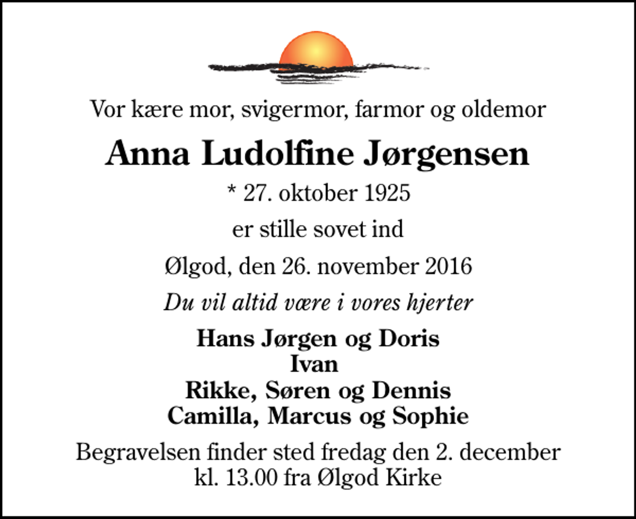 <p>Vor kære mor, svigermor, farmor og oldemor<br />Anna Ludolfine Jørgensen<br />* 27. oktober 1925<br />er stille sovet ind<br />Ølgod, den 26. november 2016<br />Du vil altid være i vores hjerter<br />Hans Jørgen og Doris Ivan Rikke, Søren og Dennis Camilla, Marcus og Sophie<br />Begravelsen finder sted fredag den 2. december kl. 13.00 fra Ølgod Kirke</p>
