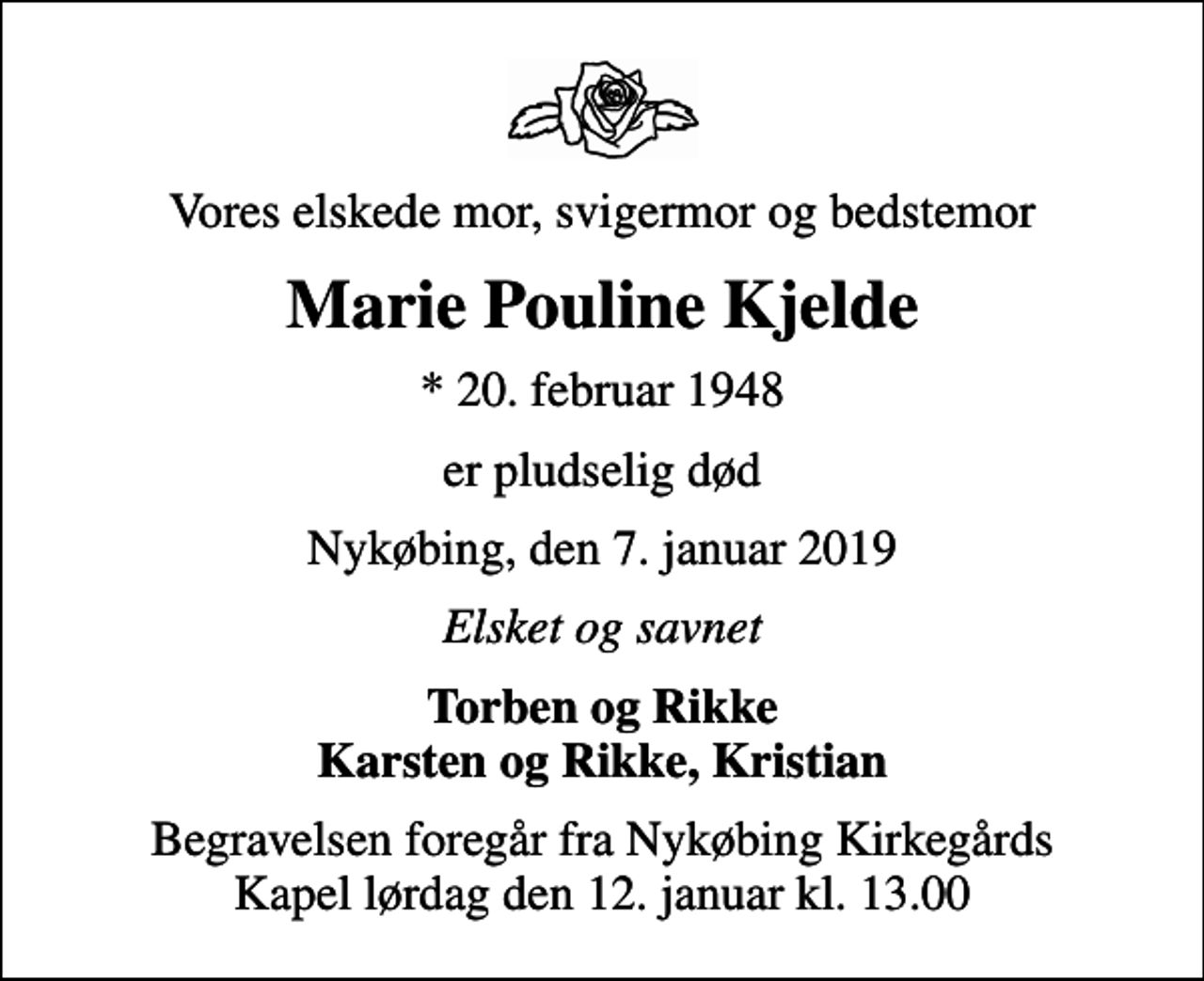 <p>Vores elskede mor, svigermor og bedstemor<br />Marie Pouline Kjelde<br />* 20. februar 1948<br />er pludselig død<br />Nykøbing, den 7. januar 2019<br />Elsket og savnet<br />Torben og Rikke Karsten og Rikke, Kristian<br />Begravelsen foregår fra Nykøbing Kirkegårds Kapel lørdag den 12. januar kl. 13.00</p>