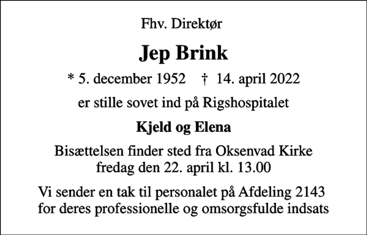 <p>Fhv. Direktør<br />Jep Brink<br />* 5. december 1952 ✝ 14. april 2022<br />er stille sovet ind på Rigshospitalet<br />Kjeld og Elena<br />Bisættelsen finder sted fra Oksenvad Kirke fredag den 22. april kl. 13.00<br />Vi sender en tak til personalet på Afdeling 2143 for deres professionelle og omsorgsfulde indsats</p>