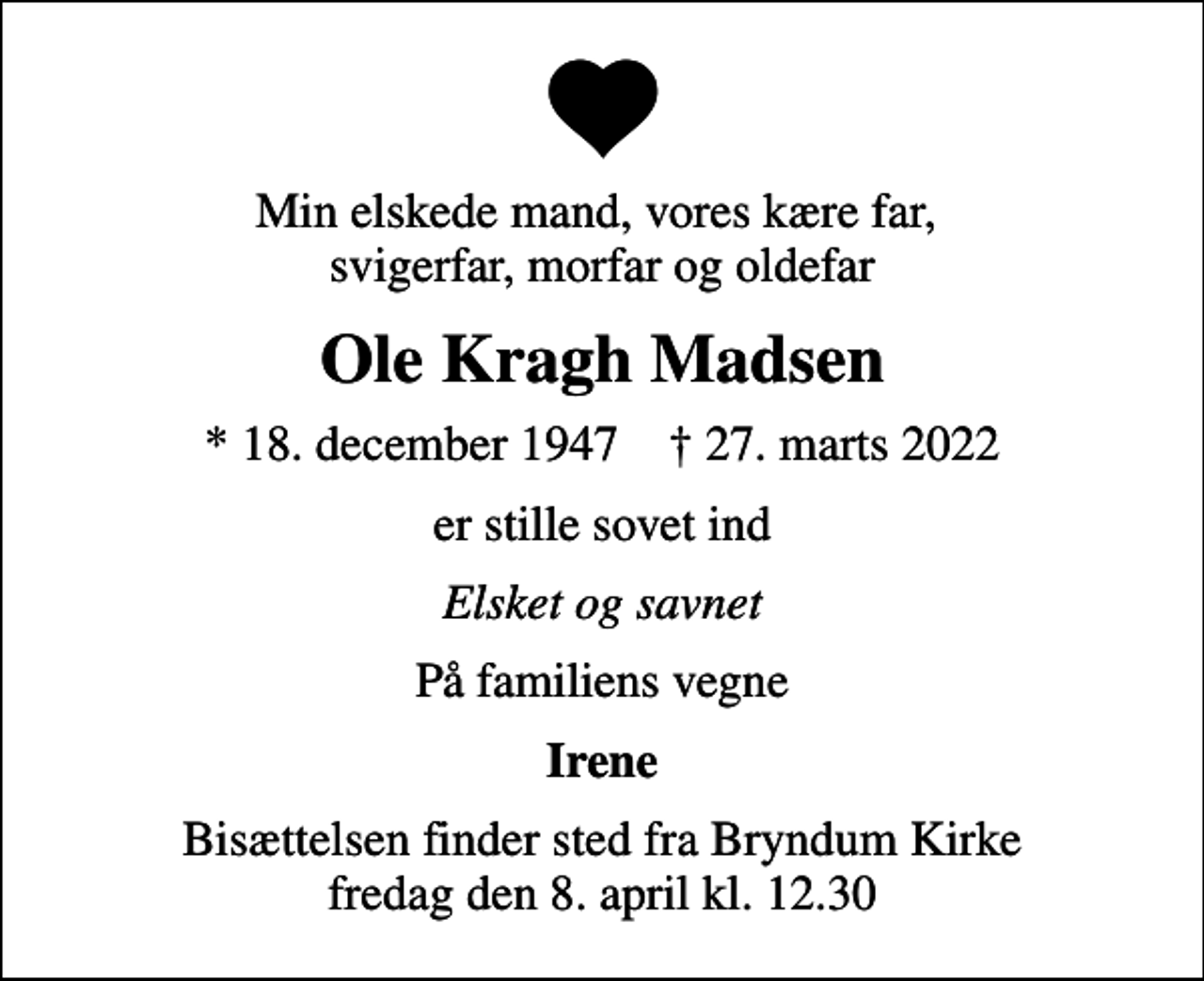 <p>Min elskede mand, vores kære far, svigerfar, morfar og oldefar<br />Ole Kragh Madsen<br />* 18. december 1947 ✝ 27. marts 2022<br />er stille sovet ind<br />Elsket og savnet<br />På familiens vegne<br />Irene<br />Bisættelsen finder sted fra Bryndum Kirke fredag den 8. april kl. 12.30</p>