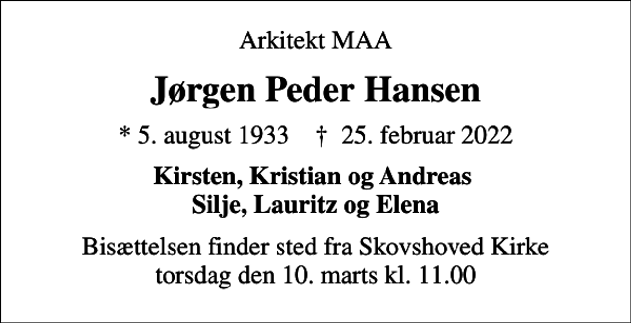 <p>Arkitekt MAA<br />Jørgen Peder Hansen<br />* 5. august 1933 ✝ 25. februar 2022<br />Kirsten, Kristian og Andreas Silje, Lauritz og Elena<br />Bisættelsen finder sted fra Skovshoved Kirke torsdag den 10. marts kl. 11.00</p>