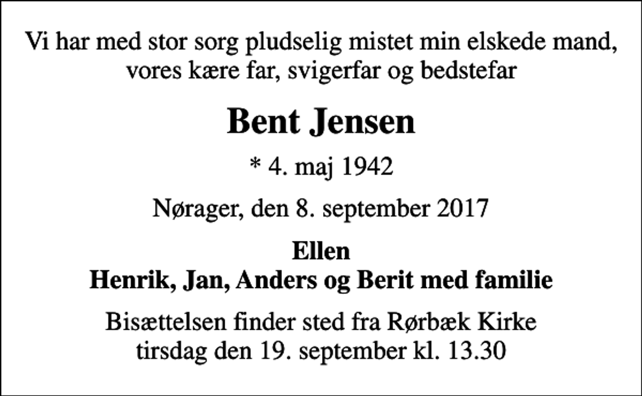 <p>Vi har med stor sorg pludselig mistet min elskede mand, vores kære far, svigerfar og bedstefar<br />Bent Jensen<br />* 4. maj 1942<br />Nørager, den 8. september 2017<br />Ellen Henrik, Jan, Anders og Berit med familie<br />Bisættelsen finder sted fra Rørbæk Kirke tirsdag den 19. september kl. 13.30</p>