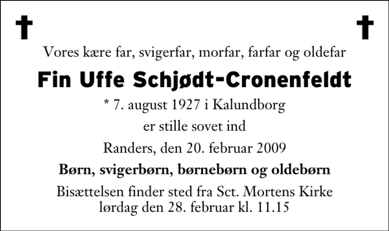 <p>Vores kære far, svigerfar, morfar, farfar og oldefar<br />Fin Uffe Schjødt-Cronenfeldt<br />* 7. august 1927 i Kalundborg er stille sovet ind Randers, den 20. februar 2009<br />Børn, svigerbørn, børnebørn og oldebørn<br />Bisættelsen finder sted fra Sankt Mortens Kirke lørdag den 28. februar kl. 11.15</p>