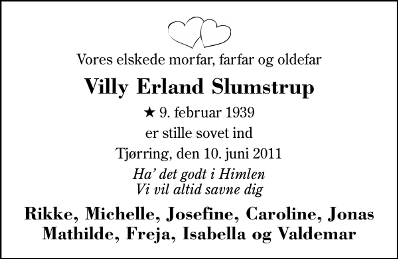 <p>Vores elskede morfar, farfar og oldefar<br />Villy Erland Slumstrup<br />* 9. februar 1939<br />er stille sovet ind<br />Tjørring, den 10. juni 2011<br />Ha det godt i Himlen Vi vil altid savne dig<br />Rikke, Michelle, Josefine, Caroline, Jonas Mathilde, Freja, Isabella og Valdemar</p>