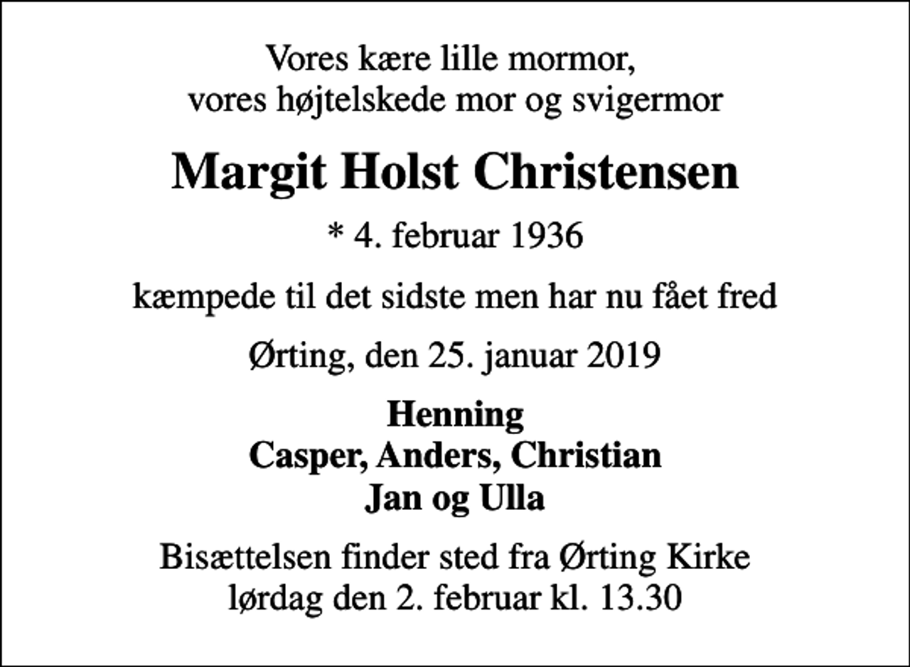 <p>Vores kære lille mormor, vores højtelskede mor og svigermor<br />Margit Holst Christensen<br />* 4. februar 1936<br />kæmpede til det sidste men har nu fået fred<br />Ørting, den 25. januar 2019<br />Henning Casper, Anders, Christian Jan og Ulla<br />Bisættelsen finder sted fra Ørting Kirke lørdag den 2. februar kl. 13.30</p>
