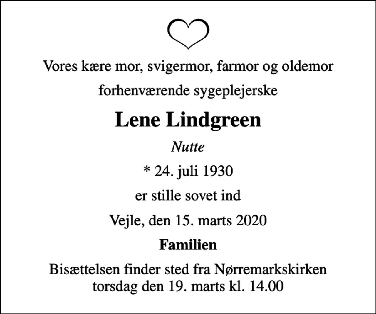 <p>Vores kære mor, svigermor, farmor og oldemor<br />forhenværende sygeplejerske<br />Lene Lindgreen<br />Nutte<br />* 24. juli 1930<br />er stille sovet ind<br />Vejle, den 15. marts 2020<br />Familien<br />Bisættelsen finder sted fra Nørremarkskirken torsdag den 19. marts kl. 14.00</p>