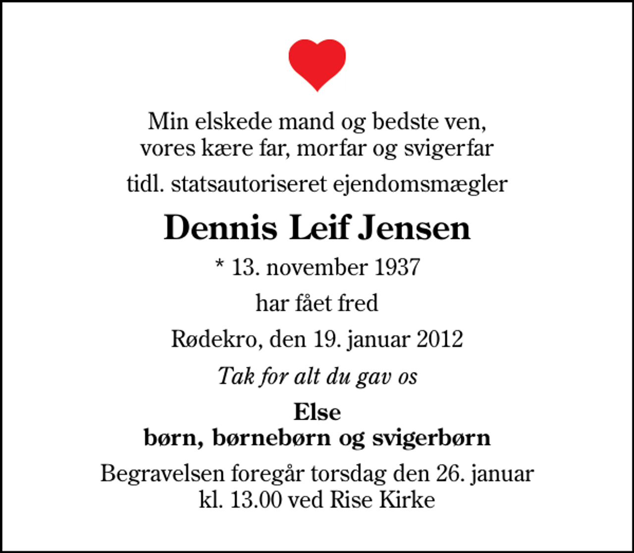 <p>Min elskede mand og bedste ven, vores kære far, morfar og svigerfar<br />tidl. statsautoriseret ejendomsmægler<br />Dennis Leif Jensen<br />* 13. november 1937<br />har fået fred<br />Rødekro, den 19. januar 2012<br />Tak for alt du gav os<br />Else børn, børnebørn og svigerbørn<br />Begravelsen foregår torsdag den 26. januar kl. 13.00 ved Rise Kirke</p>