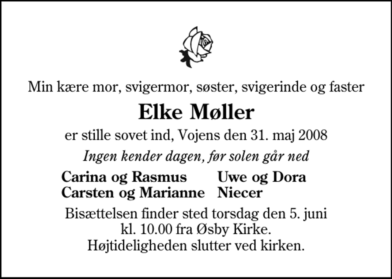<p>Min kære mor, svigermor, søster, svigerinde og faster<br />Elke Møller<br />er stille sovet ind, Vojens den 31. maj 2008<br />Ingen kender dagen, før solen går ned<br />Carina og Rasmus<br />Uwe og Dora<br />Carsten og Marianne<br />Niecer<br />Bisættelsen finder sted torsdag den 5. juni kl. 10.00 fra Øsby Kirke Højtideligheden slutter ved kirken.</p>