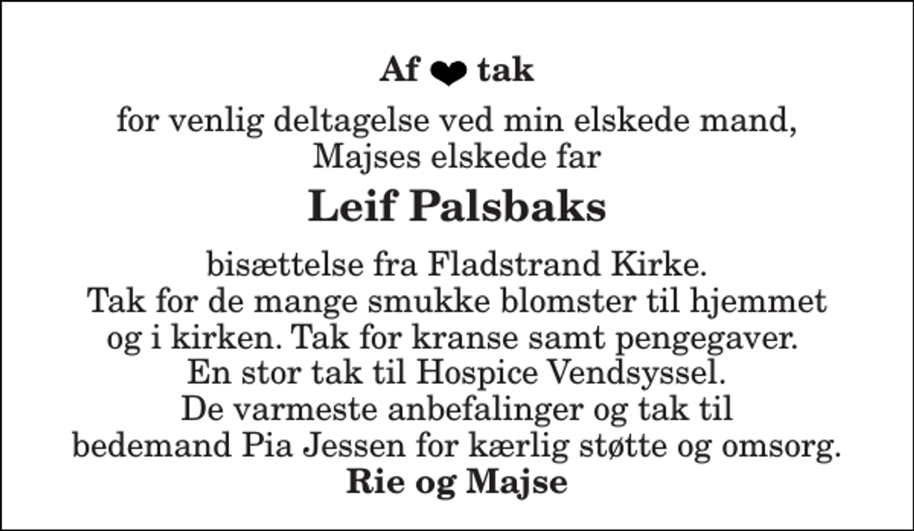 <p>Af tak<br />for venlig deltagelse ved min elskede mand, Majses elskede far<br />Leif Palsbaks<br />bisættelse fra Fladstrand Kirke. Tak for de mange smukke blomster til hjemmet og i kirken. Tak for kranse samt pengegaver. En stor tak til Hospice Vendsyssel. De varmeste anbefalinger og tak til bedemand Pia Jessen for kærlig støtte og omsorg.<br />Rie og Majse</p>