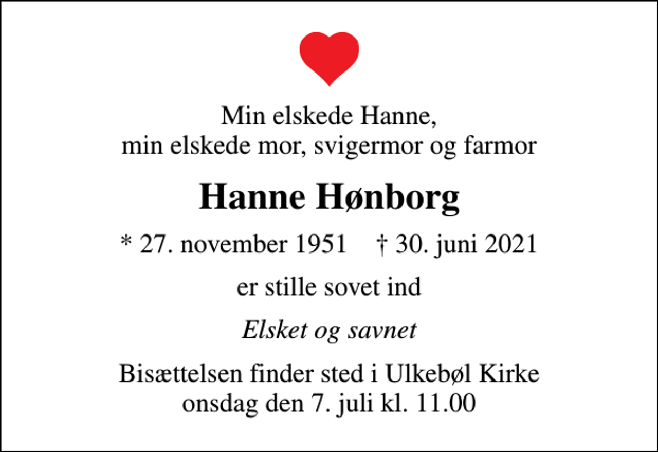 <p>Min elskede Hanne, min elskede mor, svigermor og farmor<br />Hanne Hønborg<br />* 27. november 1951 ✝ 30. juni 2021<br />er stille sovet ind<br />Elsket og savnet<br />Bisættelsen finder sted i Ulkebøl Kirke onsdag den 7. juli kl. 11.00</p>