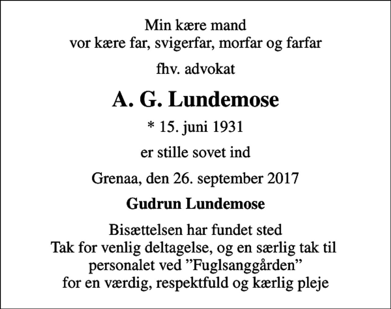 <p>Min kære mand vor kære far, svigerfar, morfar og farfar<br />fhv. advokat<br />A. G. Lundemose<br />* 15. juni 1931<br />er stille sovet ind<br />Grenaa, den 26. september 2017<br />Gudrun Lundemose<br />Bisættelsen har fundet sted Tak for venlig deltagelse, og en særlig tak til personalet ved Fuglsanggården for en værdig, respektfuld og kærlig pleje</p>