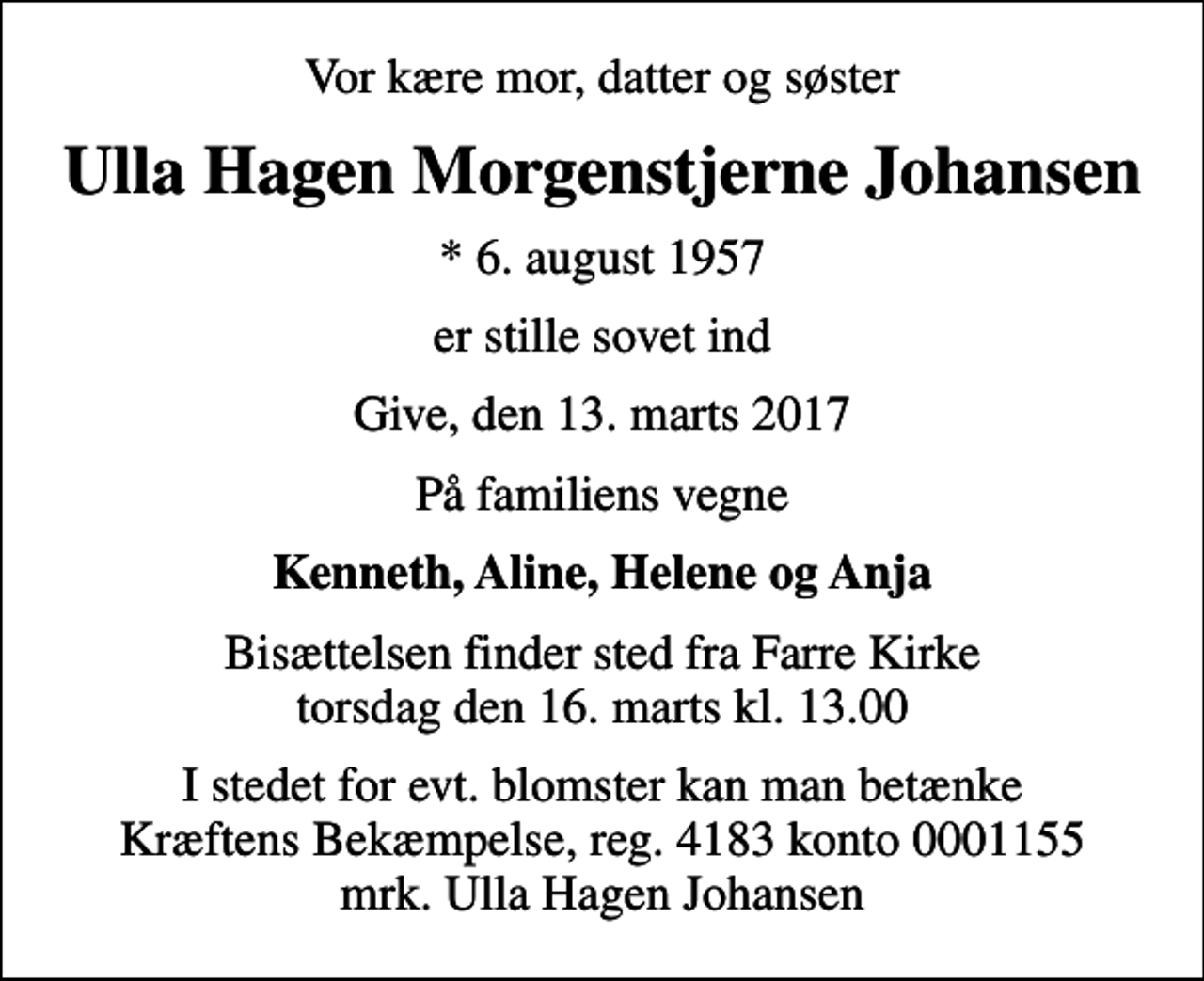 <p>Vor kære mor, datter og søster<br />Ulla Hagen Morgenstjerne Johansen<br />* 6. august 1957<br />er stille sovet ind<br />Give, den 13. marts 2017<br />På familiens vegne<br />Kenneth, Aline, Helene og Anja<br />Bisættelsen finder sted fra Farre Kirke torsdag den 16. marts kl. 13.00<br />I stedet for evt. blomster kan man betænke<br />Kræftens Bekæmpelse reg.4183konto0001155mrk. Ulla Hagen<br />Johansen</p>