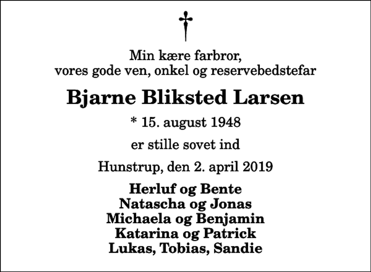 <p>Min kære farbror, vores gode ven, onkel og reservebedstefar<br />Bjarne Bliksted Larsen<br />* 15. august 1948<br />er stille sovet ind<br />Hunstrup, den 2. april 2019<br />Herluf og Bente Natascha og Jonas Michaela og Benjamin Katarina og Patrick Lukas, Tobias, Sandie</p>