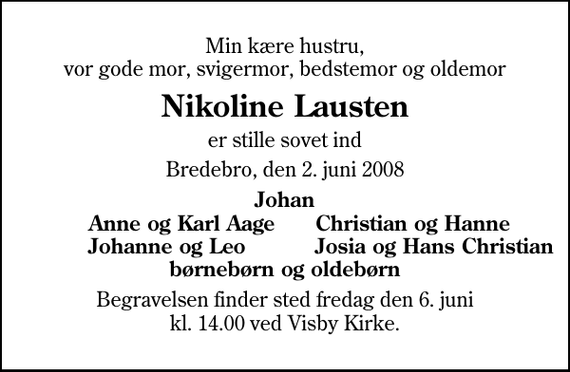 <p>Min kære hustru, vor gode mor, svigermor, bedstemor og oldemor<br />Nikoline Lausten<br />er stille sovet ind<br />Bredebro, den 2. juni 2008<br />Johan<br />Anne og Karl Aage<br />Christian og Hanne<br />Johanne og Leo<br />Josia og Hans Christian<br />Begravelsen finder sted fredag den 6. juni kl. 14.00 ved Visby Kirke</p>