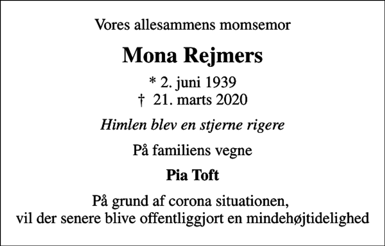 <p>Vores allesammens momsemor<br />Mona Rejmers<br />* 2. juni 1939<br />✝ 21. marts 2020<br />Himlen blev en stjerne rigere<br />På familiens vegne<br />Pia Toft<br />På grund af corona situationen, vil der senere blive offentliggjort en mindehøjtidelighed</p>
