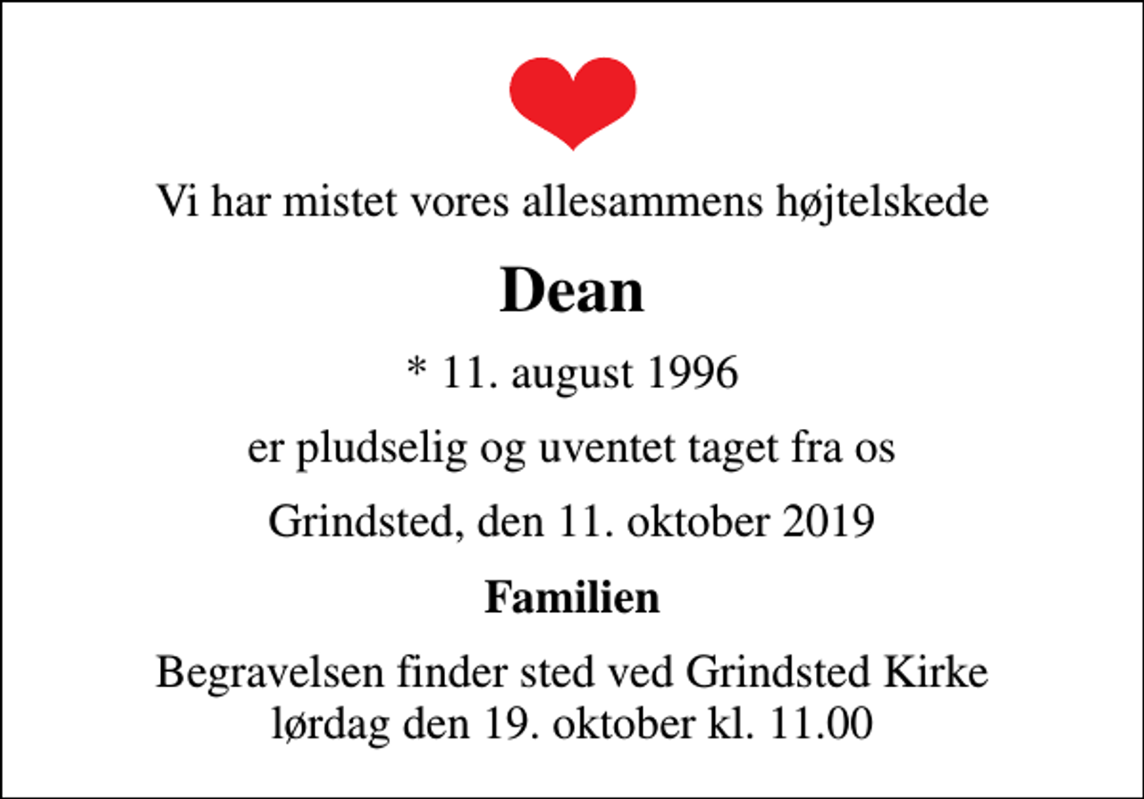 <p>Vi har mistet vores allesammens højtelskede<br />Dean<br />* 11. august 1996<br />er pludselig og uventet taget fra os<br />Grindsted, den 11. oktober 2019<br />Familien<br />Begravelsen finder sted ved Grindsted Kirke lørdag den 19. oktober kl. 11.00</p>