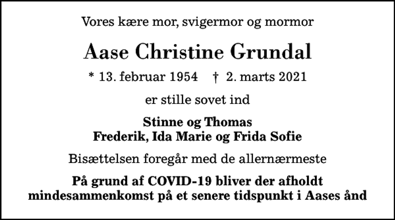 <p>Vores kære mor, svigermor og mormor<br />Aase Christine Grundal<br />* 13. februar 1954 ✝ 2. marts 2021<br />er stille sovet ind<br />Stinne og Thomas Frederik, Ida Marie og Frida Sofie<br />Bisættelsen foregår med de allernærmeste<br />På grund af COVID-19 bliver der afholdt mindesammenkomst på et senere tidspunkt i Aases ånd</p>