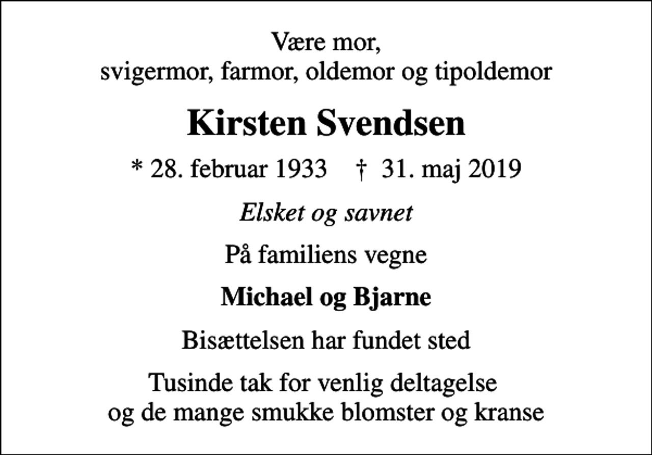 <p>Være mor, svigermor, farmor, oldemor og tipoldemor<br />Kirsten Svendsen<br />* 28. februar 1933 ✝ 31. maj 2019<br />Elsket og savnet<br />På familiens vegne<br />Michael og Bjarne<br />Bisættelsen har fundet sted<br />Tusinde tak for venlig deltagelse og de mange smukke blomster og kranse</p>