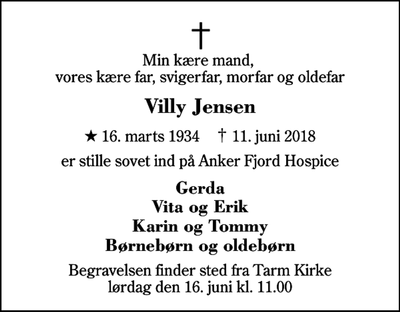 <p>Min kære mand, vores kære far, svigerfar, morfar og oldefar<br />Villy Jensen<br />* 16. marts 1934 ✝ 11. juni 2018<br />er stille sovet ind på Anker Fjord Hospice<br />Gerda Vita og Erik Karin og Tommy Børnebørn og oldebørn<br />Begravelsen finder sted fra Tarm Kirke lørdag den 16. juni kl. 11.00</p>