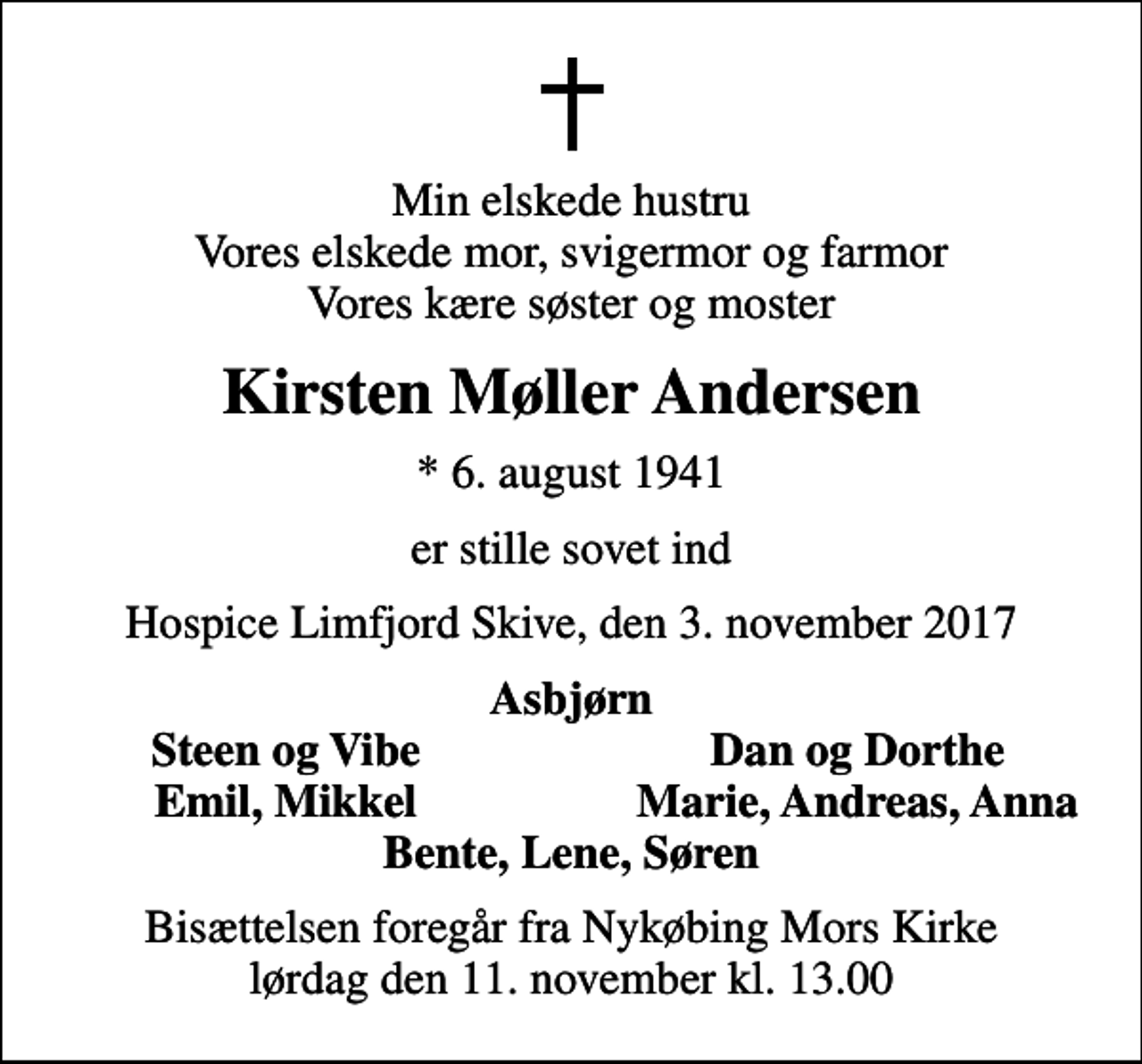 <p>Min elskede hustru Vores elskede mor, svigermor og farmor Vores kære søster og moster<br />Kirsten Møller Andersen<br />* 6. august 1941<br />er stille sovet ind<br />Hospice Limfjord Skive, den 3. november 2017<br />Asbjørn<br />Steen og Vibe<br />Dan og Dorthe<br />Emil, Mikkel<br />Marie, Andreas, Anna<br />Bisættelsen foregår fra Nykøbing Mors Kirke lørdag den 11. november kl. 13.00</p>