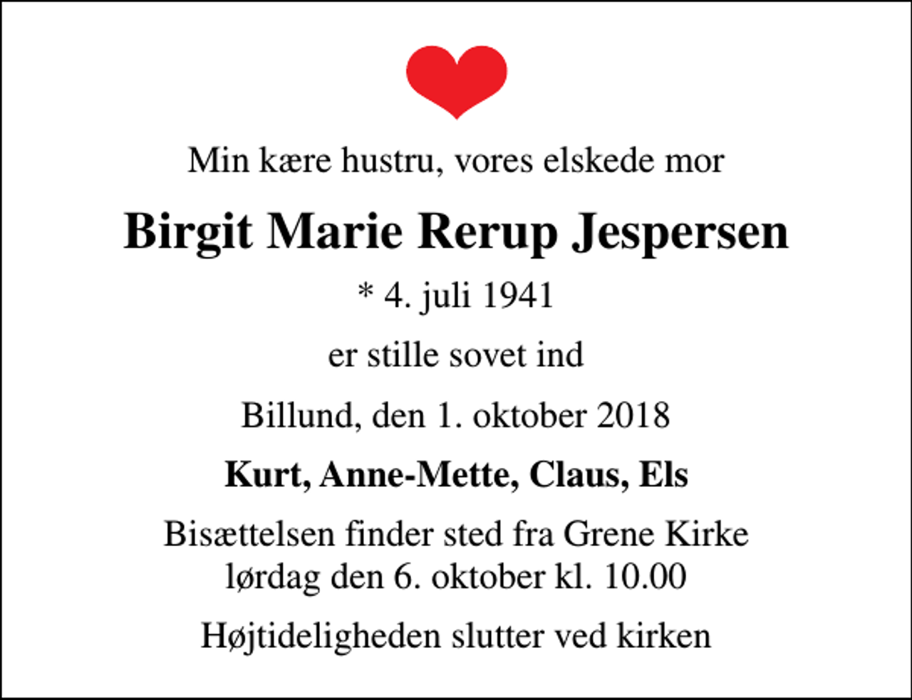 <p>Min kære hustru, vores elskede mor<br />Birgit Marie Rerup Jespersen<br />* 4. juli 1941<br />er stille sovet ind<br />Billund, den 1. oktober 2018<br />Kurt, Anne-Mette, Claus, Els<br />Bisættelsen finder sted fra Grene Kirke lørdag den 6. oktober kl. 10.00<br />Højtideligheden slutter ved kirken</p>