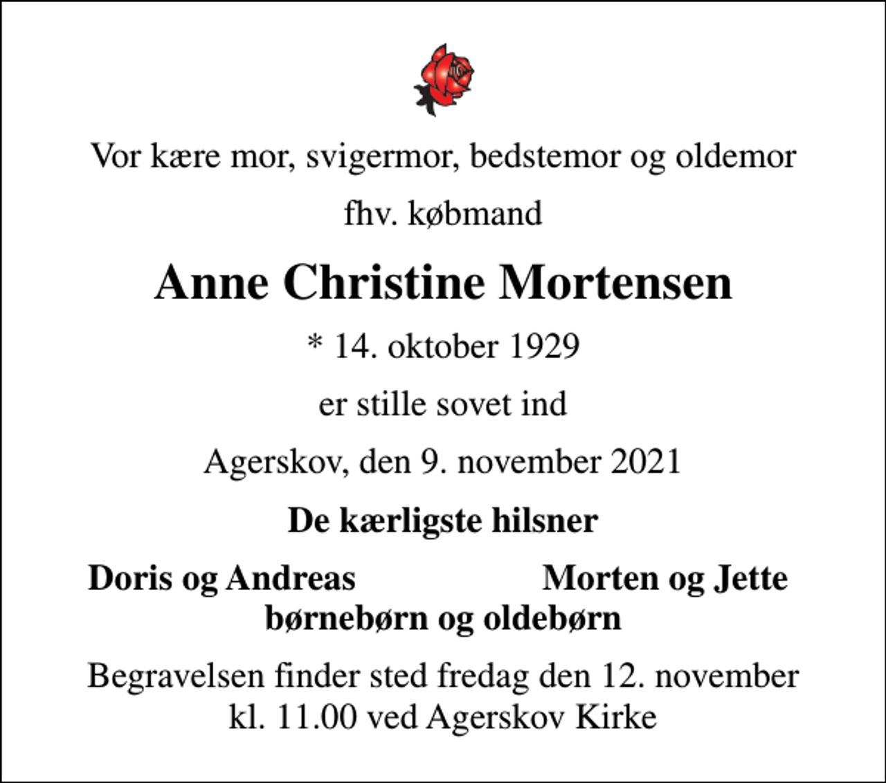 <p>Vor kære mor, svigermor, bedstemor og oldemor<br />fhv. købmand<br />Anne Christine Mortensen<br />* 14. oktober 1929<br />er stille sovet ind<br />Agerskov, den 9. november 2021<br />De kærligste hilsner<br />Doris og Andreas<br />Morten og Jette<br />Begravelsen finder sted fredag den 12. november kl. 11.00 ved Agerskov Kirke</p>
